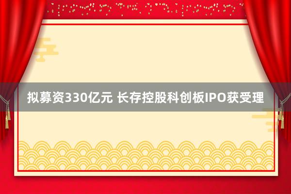 拟募资330亿元 长存控股科创板IPO获受理