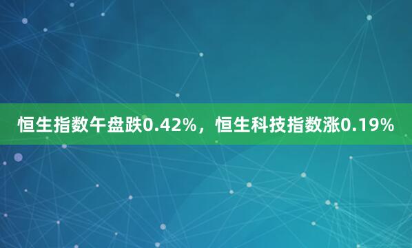 恒生指数午盘跌0.42%，恒生科技指数涨0.19%