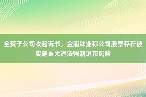 全资子公司收起诉书，金浦钛业称公司股票存在被实施重大违法强制退市风险