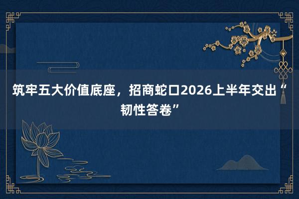 筑牢五大价值底座，招商蛇口2026上半年交出“韧性答卷”