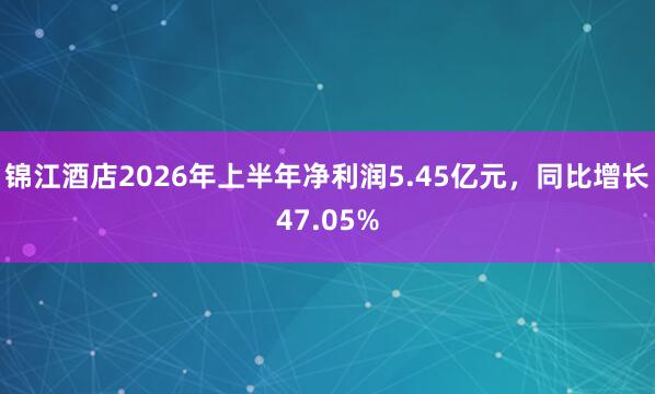 锦江酒店2026年上半年净利润5.45亿元，同比增长47.05%