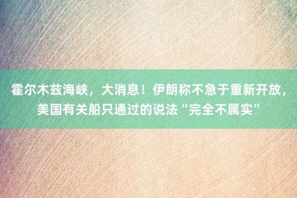 霍尔木兹海峡，大消息！伊朗称不急于重新开放，美国有关船只通过的说法“完全不属实”