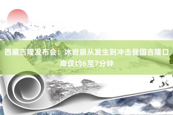 西藏吉隆发布会：冰岩崩从发生到冲击我国吉隆口岸仅约6至7分钟