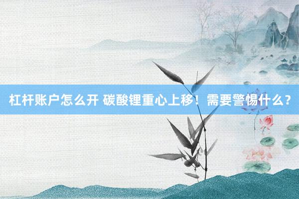 杠杆账户怎么开 碳酸锂重心上移！需要警惕什么？