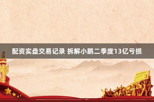 配资实盘交易记录 拆解小鹏二季度13亿亏损