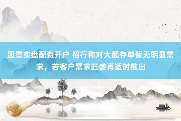 股票实盘配资开户 招行称对大额存单暂无明显需求，若客户需求旺盛再适时推出