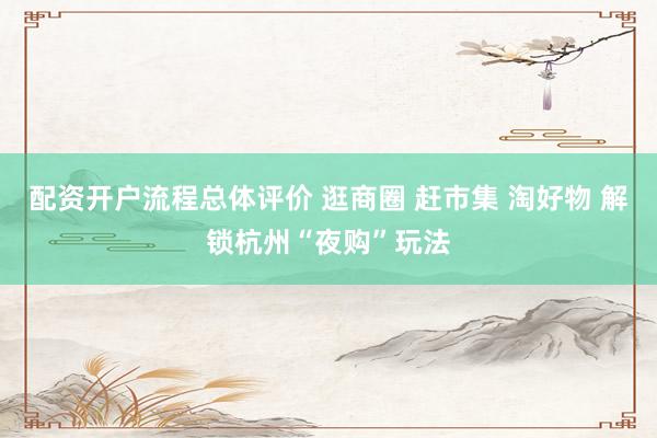配资开户流程总体评价 逛商圈 赶市集 淘好物 解锁杭州“夜购”玩法