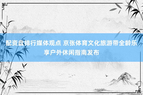 配资盘排行媒体观点 京张体育文化旅游带全龄乐享户外休闲指南发布