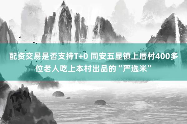 配资交易是否支持T+0 同安五显镇上厝村400多位老人吃上本村出品的“严选米”