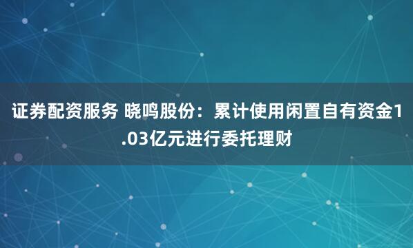 证券配资服务 晓鸣股份：累计使用闲置自有资金1.03亿元进行委托理财