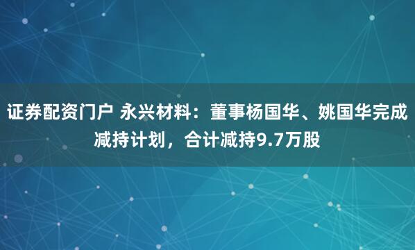 证券配资门户 永兴材料：董事杨国华、姚国华完成减持计划，合计减持9.7万股