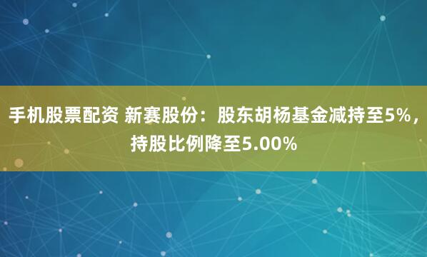 手机股票配资 新赛股份：股东胡杨基金减持至5%，持股比例降至5.00%