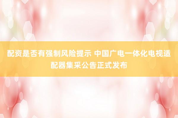 配资是否有强制风险提示 中国广电一体化电视适配器集采公告正式发布
