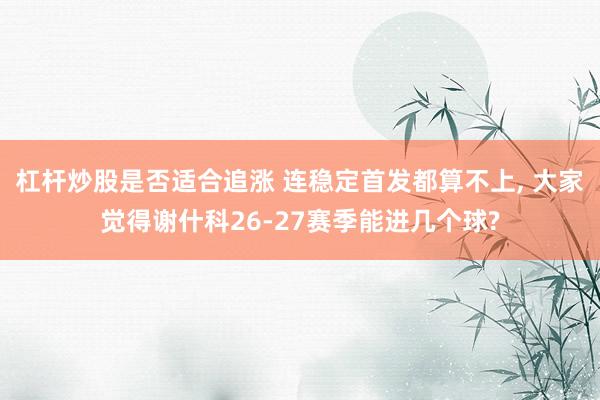 杠杆炒股是否适合追涨 连稳定首发都算不上, 大家觉得谢什科26-27赛季能进几个球?