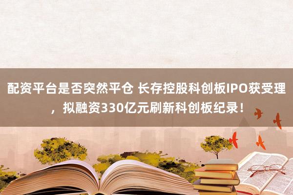 配资平台是否突然平仓 长存控股科创板IPO获受理，拟融资330亿元刷新科创板纪录！