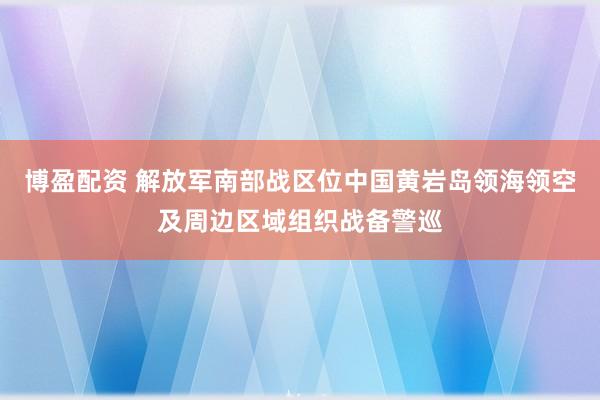 博盈配资 解放军南部战区位中国黄岩岛领海领空及周边区域组织战备警巡