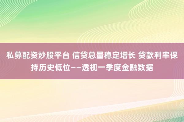 私募配资炒股平台 信贷总量稳定增长 贷款利率保持历史低位——透视一季度金融数据
