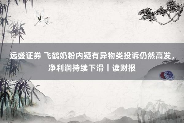 远盛证券 飞鹤奶粉内疑有异物类投诉仍然高发，净利润持续下滑丨读财报