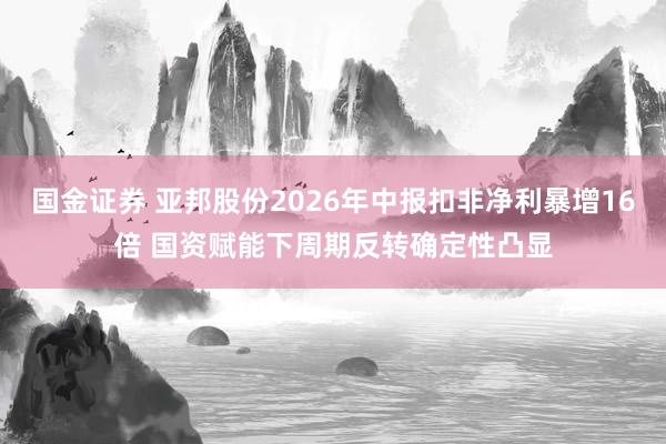 国金证券 亚邦股份2026年中报扣非净利暴增16倍 国资赋能下周期反转确定性凸显