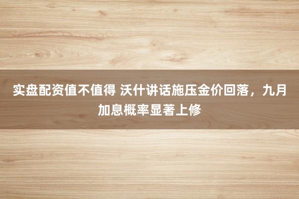 实盘配资值不值得 沃什讲话施压金价回落，九月加息概率显著上修