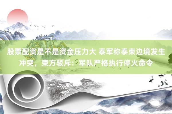 股票配资是不是资金压力大 泰军称泰柬边境发生冲突，柬方驳斥：军队严格执行停火命令