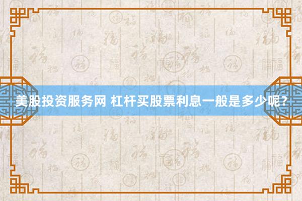 美股投资服务网 杠杆买股票利息一般是多少呢？