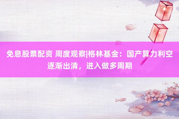 免息股票配资 周度观察|格林基金：国产算力利空逐渐出清，进入做多周期
