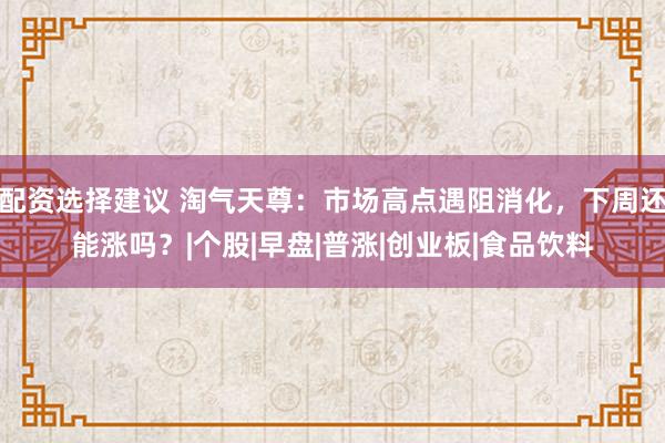 配资选择建议 淘气天尊：市场高点遇阻消化，下周还能涨吗？|个股|早盘|普涨|创业板|食品饮料