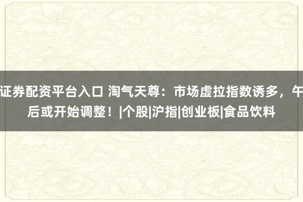证券配资平台入口 淘气天尊：市场虚拉指数诱多，午后或开始调整！|个股|沪指|创业板|食品饮料