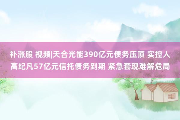 补涨股 视频|天合光能390亿元债务压顶 实控人高纪凡57亿元信托债务到期 紧急套现难解危局