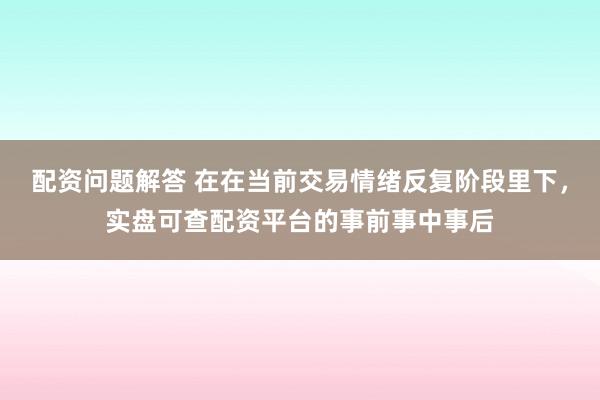 配资问题解答 在在当前交易情绪反复阶段里下，实盘可查配资平台的事前事中事后