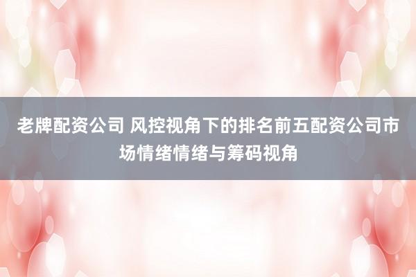 老牌配资公司 风控视角下的排名前五配资公司市场情绪情绪与筹码视角
