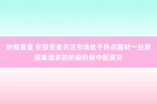 炒股复盘 在投资者关注市场处于热点题材一日游现象增多的阶段阶段中配资交