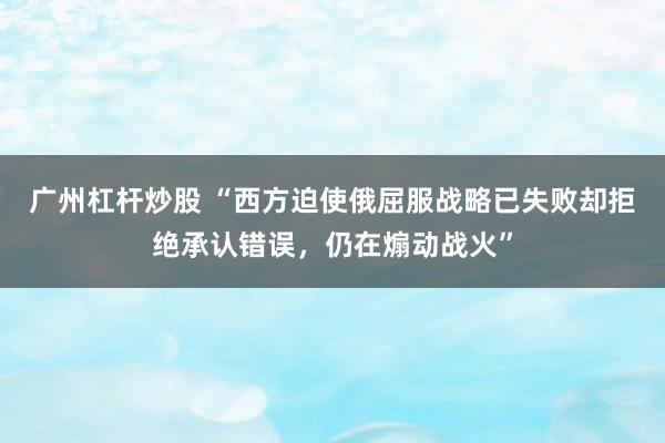 广州杠杆炒股 “西方迫使俄屈服战略已失败却拒绝承认错误，仍在煽动战火”