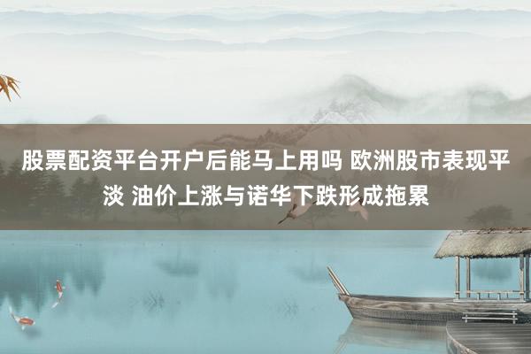 股票配资平台开户后能马上用吗 欧洲股市表现平淡 油价上涨与诺华下跌形成拖累