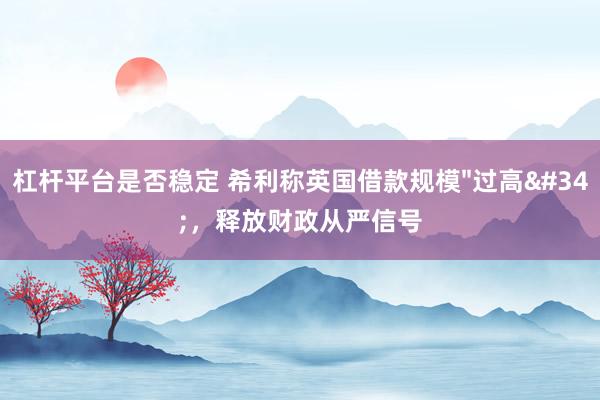 杠杆平台是否稳定 希利称英国借款规模"过高"，释放财政从严信号