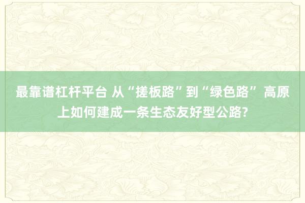 最靠谱杠杆平台 从“搓板路”到“绿色路” 高原上如何建成一条生态友好型公路?