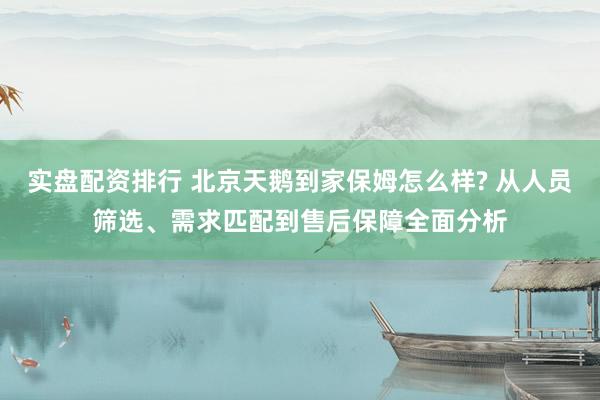 实盘配资排行 北京天鹅到家保姆怎么样? 从人员筛选、需求匹配到售后保障全面分析