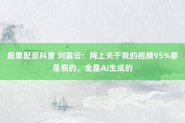 股票配资科普 刘震云：网上关于我的视频95%都是假的，全是AI生成的