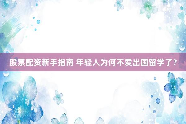 股票配资新手指南 年轻人为何不爱出国留学了？