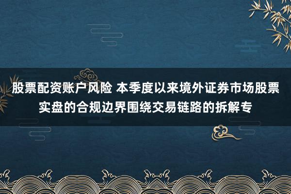 股票配资账户风险 本季度以来境外证券市场股票实盘的合规边界围绕交易链路的拆解专