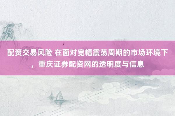 配资交易风险 在面对宽幅震荡周期的市场环境下，重庆证券配资网的透明度与信息
