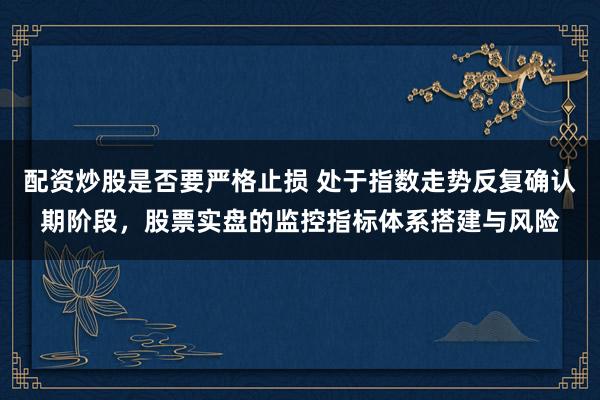 配资炒股是否要严格止损 处于指数走势反复确认期阶段，股票实盘的监控指标体系搭建与风险