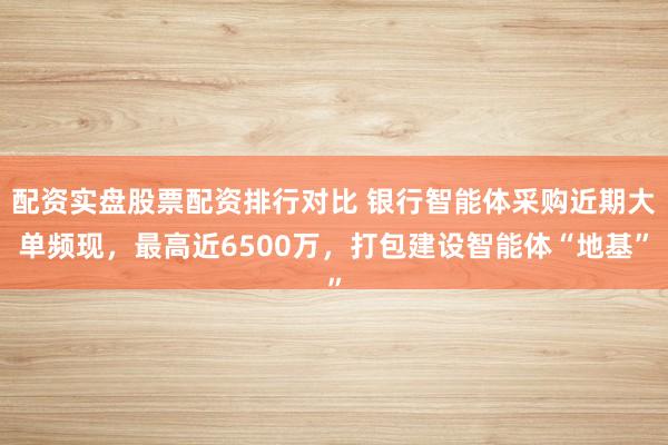 配资实盘股票配资排行对比 银行智能体采购近期大单频现，最高近6500万，打包建设智能体“地基”