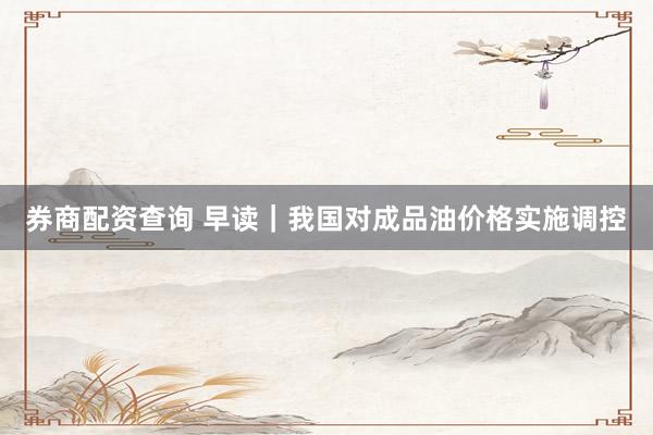 券商配资查询 早读｜我国对成品油价格实施调控