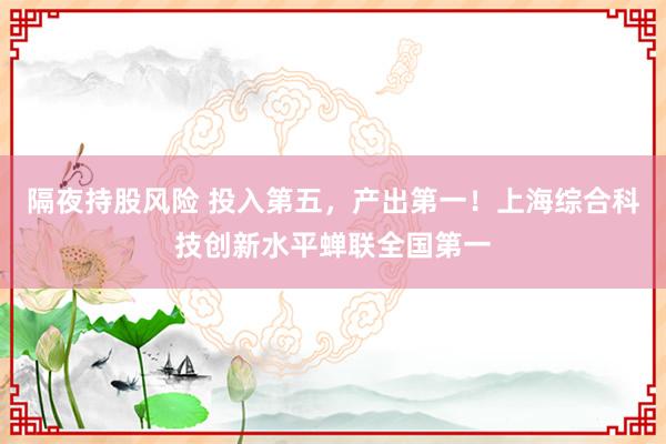 隔夜持股风险 投入第五，产出第一！上海综合科技创新水平蝉联全国第一