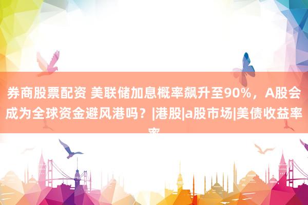 券商股票配资 美联储加息概率飙升至90%，A股会成为全球资金避风港吗？|港股|a股市场|美债收益率