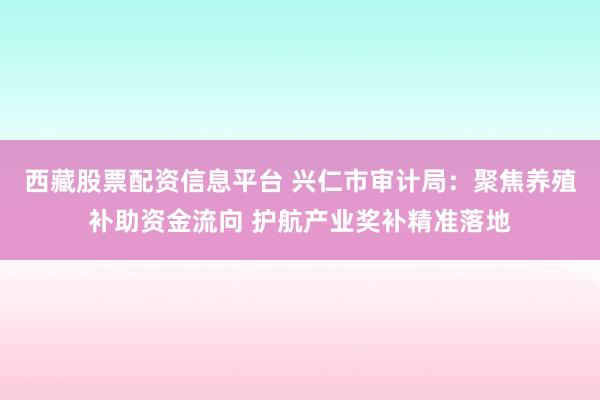 西藏股票配资信息平台 兴仁市审计局：聚焦养殖补助资金流向 护航产业奖补精准落地
