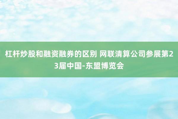 杠杆炒股和融资融券的区别 网联清算公司参展第23届中国-东盟博览会