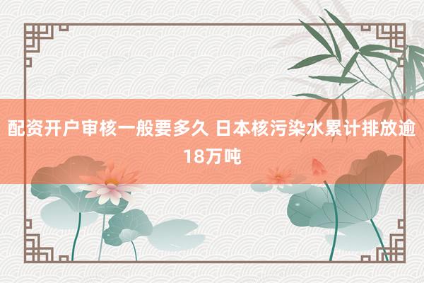 配资开户审核一般要多久 日本核污染水累计排放逾18万吨